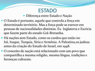 ESTADO
                Diferença entre Estado e Nação
 O Estado é portanto, aquele que controla a força em
  determinado território. Mas a força pode se exercer em
  pessoas de nacionalidades distintas. Ex. Inglaterra e Escócia
  que fazem parte do estado Grã-Bretanha.
 Há nações sem Estado, como os curdos que estão no
  Irã, Iraque, Turquia, Síria e Armênia. A Palestina,os judeus
  antes da criação do Estado de Israel, em 1948.
 O conceito de nação está relacionado com um povo que
  compartilha a mesma religião, mesma língua, tradições e
  heranças culturais.
 