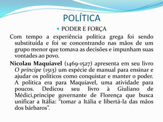 POLÍTICA
                   PODER E FORÇA
Com tempo a experiência política grega foi sendo
 substituída e foi se concentrando nas mãos de um
 grupo menor que tomava as decisões e impunham suas
 vontades ao povo.
Nicolau Maquiavel (1469-1527) apresenta em seu livro
 O príncipe (1513) um espécie de manual para ensinar e
 ajudar os políticos como conquistar e manter o poder.
 A política era para Maquiavel, uma atividade para
 poucos. Dedicou seu livro à Giuliano de
 Médici,príncipe governante de Florença que busca
 unificar a Itália: “tomar a Itália e libertá-la das mãos
 dos bárbaros”.
 