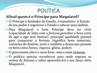 POLÍTICA
Afinal quem é o Príncipe para Maquiavel?
 O Príncipe é fundador do Estado, é transitório. A função
  de seu poder é regenerar o Estado e educar seus súditos.
 Para Maquiavel o bom Príncipe deve ter virtú
  (capacidade de lidar com a fortuna,perceber a hora certa
  de agir e agir sem hesitar), principal qualidade pessoal
  para conquistar a fortuna (significa bens materiais,
  variações do destino, sorte e também a deusa que possuía
  os bens como honra, riqueza, glória, poder).
 O governante não é o mais forte, mas o mais virtuoso.
 O político precisa reconhecer para onde sopram os
  ventos da fortuna e saber aproveitá-los a seu favor, diria
  Maquiavel.
 
