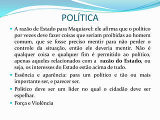 POLÍTICA
 A razão de Estado para Maquiavel: ele afirma que o político
  por vezes deve fazer coisas que seriam proibidas ao homem
  comum, que se fosse preciso mentir para não perder o
  controle da situação, então ele deveria mentir. Não é
  qualquer coisa e qualquer fim é permitido ao político,
  apenas aqueles relacionados com a razão do Estado, ou
  seja, os interesses do Estado estão acima de tudo.
 Essência e aparência: para um político e tão ou mais
  importante ser, e parecer ser.
 Político deve ser um líder no qual o cidadão deve ser
  espelhar.
 Força e Violência
 