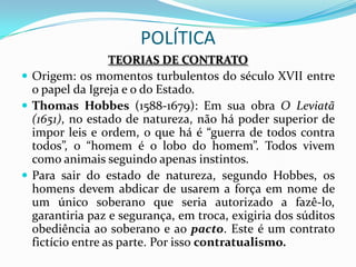 POLÍTICA
                  TEORIAS DE CONTRATO
 Origem: os momentos turbulentos do século XVII entre
  o papel da Igreja e o do Estado.
 Thomas Hobbes (1588-1679): Em sua obra O Leviatã
  (1651), no estado de natureza, não há poder superior de
  impor leis e ordem, o que há é “guerra de todos contra
  todos”, o “homem é o lobo do homem”. Todos vivem
  como animais seguindo apenas instintos.
 Para sair do estado de natureza, segundo Hobbes, os
  homens devem abdicar de usarem a força em nome de
  um único soberano que seria autorizado a fazê-lo,
  garantiria paz e segurança, em troca, exigiria dos súditos
  obediência ao soberano e ao pacto. Este é um contrato
  fictício entre as parte. Por isso contratualismo.
 