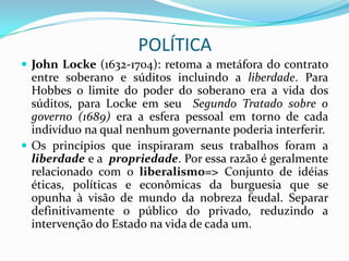 POLÍTICA
 John Locke (1632-1704): retoma a metáfora do contrato
  entre soberano e súditos incluindo a liberdade. Para
  Hobbes o limite do poder do soberano era a vida dos
  súditos, para Locke em seu Segundo Tratado sobre o
  governo (1689) era a esfera pessoal em torno de cada
  indivíduo na qual nenhum governante poderia interferir.
 Os princípios que inspiraram seus trabalhos foram a
  liberdade e a propriedade. Por essa razão é geralmente
  relacionado com o liberalismo=> Conjunto de idéias
  éticas, políticas e econômicas da burguesia que se
  opunha à visão de mundo da nobreza feudal. Separar
  definitivamente o público do privado, reduzindo a
  intervenção do Estado na vida de cada um.
 