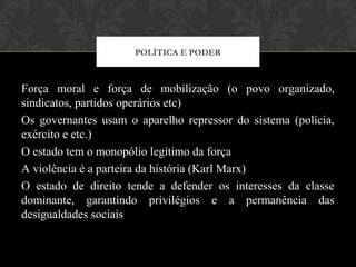 Força moral e força de mobilização (o povo organizado,
sindicatos, partidos operários etc)
Os governantes usam o aparelho repressor do sistema (polícia,
exército e etc.)
O estado tem o monopólio legítimo da força
A violência é a parteira da história (Karl Marx)
O estado de direito tende a defender os interesses da classe
dominante, garantindo privilégios e a permanência das
desigualdades sociais
POLÍTICA E PODER
 