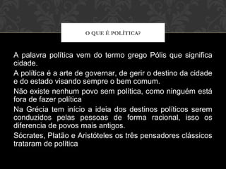 A palavra política vem do termo grego Pólis que significa
cidade.
A política é a arte de governar, de gerir o destino da cidade
e do estado visando sempre o bem comum.
Não existe nenhum povo sem política, como ninguém está
fora de fazer política
Na Grécia tem início a ideia dos destinos políticos serem
conduzidos pelas pessoas de forma racional, isso os
diferencia de povos mais antigos.
Sócrates, Platão e Aristóteles os três pensadores clássicos
trataram de política
O QUE É POLÍTICA?
 