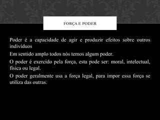 Poder é a capacidade de agir e produzir efeitos sobre outros
indivíduos
Em sentido amplo todos nós temos algum poder.
O poder é exercido pela força, esta pode ser: moral, intelectual,
física ou legal.
O poder geralmente usa a força legal, para impor essa força se
utiliza das outras.
FORÇA E PODER
 