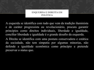 A esquerda se identifica com tudo que vem da tradição iluminista
e de caráter progressista ou revolucionário, procura garantir
princípios como direitos individuais, liberdade e igualdade,
conciliar liberdade e igualdade é o grande desafio da esquerda.
A Direita se identifica com uma postura conservadora e estática
da sociedade, não tem simpatia por algumas minorias, não
defende a igualdade econômica como princípio e pretende
preservar o status quo.
ESQUERDA E DIREITA EM
POLÍTICA
 