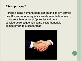 E isso por que?
Porque a ação humana pode ser entendida em termos
de cálculos racionais que sistematicamente levam em
conta seus interesses próprios levando em
consideração esquemas como custo-benefício,
competitividade e cooperação.

 