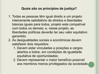 Quais são os princípios de justiça?
1. Todas as pessoas têm igual direito a um projeto
inteiramente satisfatório de direitos e liberdades
básicas iguais para todos, projeto este compatível
com todos os demais; e, nesse projeto, as
liberdades políticas deverão ter seu valor equitativo
garantido.
2. As desigualdades sociais e econômicas devem
satisfazer dois requisitos:
1. Devem estar vinculadas a posições e cargos
abertos a todos, em condições de igualdade
equitativa de oportunidades;
2. Devem representar o maior benefício possível
aos membros menos privilegiados da sociedade.

 
