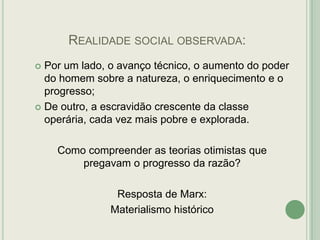 REALIDADE SOCIAL OBSERVADA:
Por um lado, o avanço técnico, o aumento do poder
do homem sobre a natureza, o enriquecimento e o
progresso;
 De outro, a escravidão crescente da classe
operária, cada vez mais pobre e explorada.


Como compreender as teorias otimistas que
pregavam o progresso da razão?
Resposta de Marx:
Materialismo histórico

 
