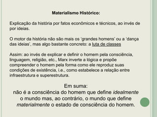 Materialismo Histórico:
Explicação da história por fatos econômicos e técnicos, ao invés de
por ideias.
O motor da história não são mais os „grandes homens‟ ou a „dança
das ideias‟, mas algo bastante concreto: a luta de classes
Assim: ao invés de explicar e definir o homem pela consciência,
linguagem, religião, etc., Marx inverte a lógica e propõe
compreender o homem pela forma como ele reproduz suas
condições de existência, i.e., como estabelece a relação entre
infraestrutura e superestrutura.

Em suma:
não é a consciência do homem que define idealmente
o mundo mas, ao contrário, o mundo que define
materialmente o estado de consciência do homem.

 