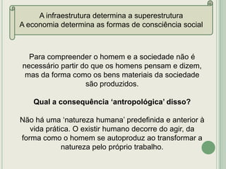 A infraestrutura determina a superestrutura
A economia determina as formas de consciência social

Para compreender o homem e a sociedade não é
necessário partir do que os homens pensam e dizem,
mas da forma como os bens materiais da sociedade
são produzidos.
Qual a consequência „antropológica‟ disso?

Não há uma „natureza humana‟ predefinida e anterior à
vida prática. O existir humano decorre do agir, da
forma como o homem se autoproduz ao transformar a
natureza pelo próprio trabalho.

 