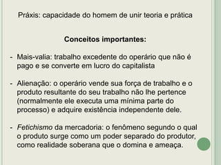 Práxis: capacidade do homem de unir teoria e prática

Conceitos importantes:
- Mais-valia: trabalho excedente do operário que não é
pago e se converte em lucro do capitalista
- Alienação: o operário vende sua força de trabalho e o
produto resultante do seu trabalho não lhe pertence
(normalmente ele executa uma mínima parte do
processo) e adquire existência independente dele.
- Fetichismo da mercadoria: o fenômeno segundo o qual
o produto surge como um poder separado do produtor,
como realidade soberana que o domina e ameaça.

 