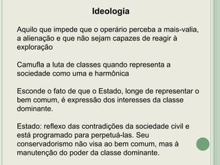 Ideologia
Aquilo que impede que o operário perceba a mais-valia,
a alienação e que não sejam capazes de reagir à
exploração
Camufla a luta de classes quando representa a
sociedade como uma e harmônica
Esconde o fato de que o Estado, longe de representar o
bem comum, é expressão dos interesses da classe
dominante.
Estado: reflexo das contradições da sociedade civil e
está programado para perpetuá-las. Seu
conservadorismo não visa ao bem comum, mas à
manutenção do poder da classe dominante.

 