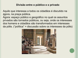 Divisão entre o público e o privado
Aquilo que interessa a todos os cidadãos é discutido na
ágora, na praça pública.
Ágora: espaço público e geográfico no qual os assuntos
privados são tornados públicos, ou seja, onde os interesses
dos homens e cidadãos são transformados em interesses
da pólis. (“política” = discussão sobre os interesses da pólis)

 