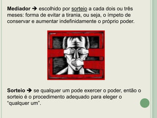 Mediador  escolhido por sorteio a cada dois ou três
meses: forma de evitar a tirania, ou seja, o ímpeto de
conservar e aumentar indefinidamente o próprio poder.

Sorteio  se qualquer um pode exercer o poder, então o
sorteio é o procedimento adequado para eleger o
“qualquer um”.

 
