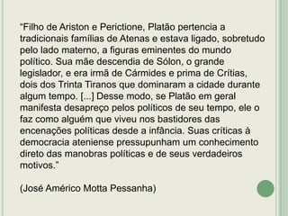 “Filho de Ariston e Perictione, Platão pertencia a
tradicionais famílias de Atenas e estava ligado, sobretudo
pelo lado materno, a figuras eminentes do mundo
político. Sua mãe descendia de Sólon, o grande
legislador, e era irmã de Cármides e prima de Crítias,
dois dos Trinta Tiranos que dominaram a cidade durante
algum tempo. [...] Desse modo, se Platão em geral
manifesta desapreço pelos políticos de seu tempo, ele o
faz como alguém que viveu nos bastidores das
encenações políticas desde a infância. Suas críticas à
democracia ateniense pressupunham um conhecimento
direto das manobras políticas e de seus verdadeiros
motivos.”

(José Américo Motta Pessanha)

 