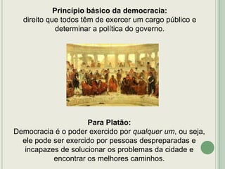 Princípio básico da democracia:
direito que todos têm de exercer um cargo público e
determinar a política do governo.

Para Platão:
Democracia é o poder exercido por qualquer um, ou seja,
ele pode ser exercido por pessoas despreparadas e
incapazes de solucionar os problemas da cidade e
encontrar os melhores caminhos.

 