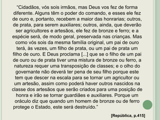 “Cidadãos, vós sois irmãos, mas Deus vos fez de forma
diferente. Alguns têm o poder do comando, e esses ele fez
de ouro e, portanto, recebem a maior das honrarias; outros,
de prata, para serem auxiliares; outros, ainda, que deverão
ser agricultores e artesãos, ele fez de bronze e ferro; e a
espécie será, de modo geral, preservada nas crianças. Mas
como vós sois da mesma família original, um pai de ouro
terá, às vezes, um filho de prata, ou um pai de prata um
filho de ouro. E Deus proclama [...] que se o filho de um pai
de ouro ou de prata tiver uma mistura de bronze ou ferro, a
natureza requer uma transposição de classes; e o olho do
governante não deverá ter pena de seu filho porque este
tem que descer na escala para se tornar um agricultor ou
um artesão, assim como poderá haver outros nascidos na
classe dos artesãos que serão criados para uma posição de
honra e irão se tornar guardiães e auxiliares. Porque um
oráculo diz que quando um homem de bronze ou de ferro
protege o Estado, este será destruído.”
[República, p.415]

 