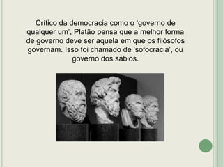 Crítico da democracia como o „governo de
qualquer um‟, Platão pensa que a melhor forma
de governo deve ser aquela em que os filósofos
governam. Isso foi chamado de „sofocracia‟, ou
governo dos sábios.

 