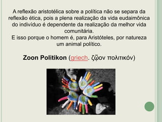 A reflexão aristotélica sobre a política não se separa da
reflexão ética, pois a plena realização da vida eudaimônica
do indivíduo é dependente da realização da melhor vida
comunitária.
E isso porque o homem é, para Aristóteles, por natureza
um animal político.

Zoon Politikon (griech. ζῷον πολιτικόν)

 