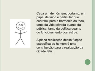 Cada um de nós tem, portanto, um
papel definido e particular que
contribui para a harmonia do todo,
tanto da vida privada quanto da
pública, tanto da política quanto
do funcionamento dos astros.
A plena realização dessa função
específica do homem é uma
contribuição para a realização da
cidade feliz.

 
