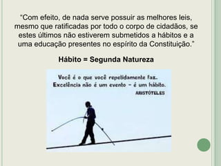 “Com efeito, de nada serve possuir as melhores leis,
mesmo que ratificadas por todo o corpo de cidadãos, se
estes últimos não estiverem submetidos a hábitos e a
uma educação presentes no espírito da Constituição.”

Hábito = Segunda Natureza

 
