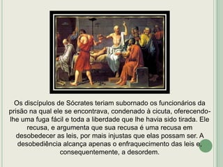 Os discípulos de Sócrates teriam subornado os funcionários da
prisão na qual ele se encontrava, condenado à cicuta, oferecendolhe uma fuga fácil e toda a liberdade que lhe havia sido tirada. Ele
recusa, e argumenta que sua recusa é uma recusa em
desobedecer as leis, por mais injustas que elas possam ser. A
desobediência alcança apenas o enfraquecimento das leis e,
consequentemente, a desordem.

 