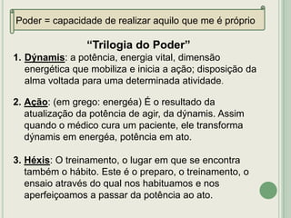Poder = capacidade de realizar aquilo que me é próprio

“Trilogia do Poder”
1. Dýnamis: a potência, energia vital, dimensão
energética que mobiliza e inicia a ação; disposição da
alma voltada para uma determinada atividade.
2. Ação: (em grego: energéa) É o resultado da
atualização da potência de agir, da dýnamis. Assim
quando o médico cura um paciente, ele transforma
dýnamis em energéa, potência em ato.
3. Héxis: O treinamento, o lugar em que se encontra
também o hábito. Este é o preparo, o treinamento, o
ensaio através do qual nos habituamos e nos
aperfeiçoamos a passar da potência ao ato.

 
