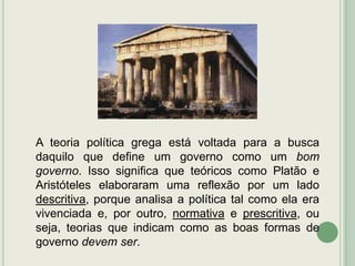 A teoria política grega está voltada para a busca
daquilo que define um governo como um bom
governo. Isso significa que teóricos como Platão e
Aristóteles elaboraram uma reflexão por um lado
descritiva, porque analisa a política tal como ela era
vivenciada e, por outro, normativa e prescritiva, ou
seja, teorias que indicam como as boas formas de
governo devem ser.

 