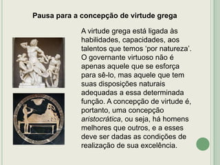 Pausa para a concepção de virtude grega

A virtude grega está ligada às
habilidades, capacidades, aos
talentos que temos „por natureza‟.
O governante virtuoso não é
apenas aquele que se esforça
para sê-lo, mas aquele que tem
suas disposições naturais
adequadas a essa determinada
função. A concepção de virtude é,
portanto, uma concepção
aristocrática, ou seja, há homens
melhores que outros, e a esses
deve ser dadas as condições de
realização de sua excelência.

 