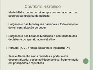 CONTEXTO HISTÓRICO


Idade Média: poder do rei sempre confrontado com os
poderes da Igreja ou da nobreza



Surgimento das Monarquias nacionais = fortalecimento
do rei, centralização do poder



Surgimento dos Estados Modernos = centralidade das
decisões e do aparato administrativo



Portugal (XIV), França, Espanha e Inglaterra (XV)



Itália e Alemanha ainda divididas = poder ainda
descentralizado, desestabilidade política, fragmentação
em principados e repúblicas

 