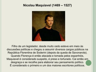 Nicolau Maquiavel (1469 – 1527)

Filho de um legislador, desde muito cedo esteve em meio às
discussões políticas e chegou a assumir diversos cargos públicos na
República Florentina de Soderini (depois da queda de Savonarola).
Quando Florença é então atacada e tomada pelos espanhóis,
Maquiavel é considerado suspeito, é preso e torturado. Cai então em
desgraça e se recolhe para elaborar seu pensamento político.
É considerado o primeiro e um dos maiores escritores políticos.

 
