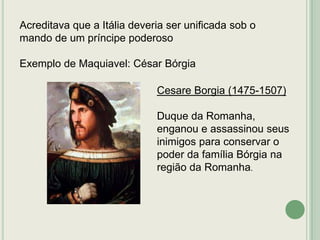 Acreditava que a Itália deveria ser unificada sob o
mando de um príncipe poderoso
Exemplo de Maquiavel: César Bórgia
Cesare Borgia (1475-1507)
Duque da Romanha,
enganou e assassinou seus
inimigos para conservar o
poder da família Bórgia na
região da Romanha.

 