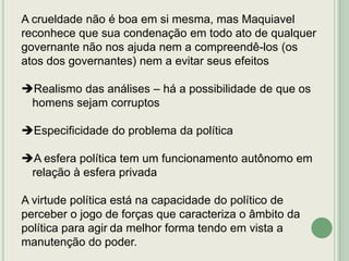 A crueldade não é boa em si mesma, mas Maquiavel
reconhece que sua condenação em todo ato de qualquer
governante não nos ajuda nem a compreendê-los (os
atos dos governantes) nem a evitar seus efeitos
Realismo das análises – há a possibilidade de que os
homens sejam corruptos
Especificidade do problema da política
A esfera política tem um funcionamento autônomo em
relação à esfera privada

A virtude política está na capacidade do político de
perceber o jogo de forças que caracteriza o âmbito da
política para agir da melhor forma tendo em vista a
manutenção do poder.

 