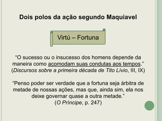 Dois polos da ação segundo Maquiavel
Virtú – Fortuna
“O sucesso ou o insucesso dos homens depende da
maneira como acomodam suas condutas aos tempos.”
(Discursos sobre a primeira década de Tito Lívio, III, IX)
“Penso poder ser verdade que a fortuna seja árbitra de
metade de nossas ações, mas que, ainda sim, ela nos
deixe governar quase a outra metade.”
(O Príncipe, p. 247)

 