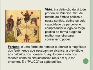 Virtú: é a definição da virtude
própria ao Príncipe. Virtude
restrita ao âmbito político e,
nesse sentido, define-se pela
capacidade de perceber e
compreender o jogo de força
político de forma a agir da
melhor maneira para
conservar o poder.
Fortuna: é uma forma de nomear e abarcar a magnitude
dos fenômenos que escapam ao alcance, à previsão e
aos cálculos dos homens. É aquilo que a vida nos
reserva como as circunstâncias reais em que me
encontro. É o „PALCO‟ da ação política.

 