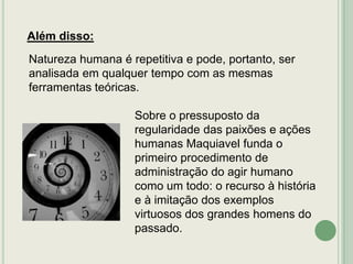 Além disso:
Natureza humana é repetitiva e pode, portanto, ser
analisada em qualquer tempo com as mesmas
ferramentas teóricas.

Sobre o pressuposto da
regularidade das paixões e ações
humanas Maquiavel funda o
primeiro procedimento de
administração do agir humano
como um todo: o recurso à história
e à imitação dos exemplos
virtuosos dos grandes homens do
passado.

 