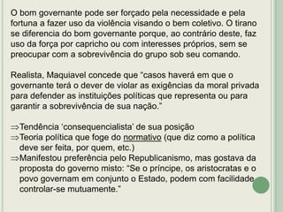 O bom governante pode ser forçado pela necessidade e pela
fortuna a fazer uso da violência visando o bem coletivo. O tirano
se diferencia do bom governante porque, ao contrário deste, faz
uso da força por capricho ou com interesses próprios, sem se
preocupar com a sobrevivência do grupo sob seu comando.
Realista, Maquiavel concede que “casos haverá em que o
governante terá o dever de violar as exigências da moral privada
para defender as instituições políticas que representa ou para
garantir a sobrevivência de sua nação.”

Tendência „consequencialista‟ de sua posição
Teoria política que foge do normativo (que diz como a política
deve ser feita, por quem, etc.)
Manifestou preferência pelo Republicanismo, mas gostava da
proposta do governo misto: “Se o príncipe, os aristocratas e o
povo governam em conjunto o Estado, podem com facilidade
controlar-se mutuamente.”

 