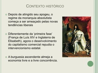 CONTEXTO HISTÓRICO


Depois de atingido seu apogeu, o
regime da monarquia absolutista
começa a ser ameaçado pelas novas
tendências liberais



Diferentemente da „primeira fase‟
(França de Luís XIV e Inglaterra de
Elisabeth), agora o desenvolvimento
do capitalismo comercial repudia o
intervencionismo estatal.



A burguesia ascendente almeja a
economia livre e a livre concorrência.

 