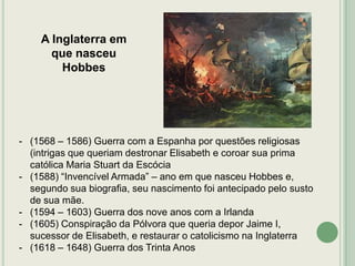 A Inglaterra em
que nasceu
Hobbes

- (1568 – 1586) Guerra com a Espanha por questões religiosas
(intrigas que queriam destronar Elisabeth e coroar sua prima
católica Maria Stuart da Escócia
- (1588) “Invencível Armada” – ano em que nasceu Hobbes e,
segundo sua biografia, seu nascimento foi antecipado pelo susto
de sua mãe.
- (1594 – 1603) Guerra dos nove anos com a Irlanda
- (1605) Conspiração da Pólvora que queria depor Jaime I,
sucessor de Elisabeth, e restaurar o catolicismo na Inglaterra
- (1618 – 1648) Guerra dos Trinta Anos

 