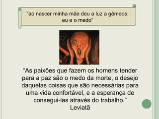 "ao nascer minha mãe deu a luz a gêmeos:
eu e o medo“

“As paixões que fazem os homens tender
para a paz são o medo da morte, o desejo
daquelas coisas que são necessárias para
uma vida confortável, e a esperança de
consegui-las através do trabalho.”
Leviatã

 