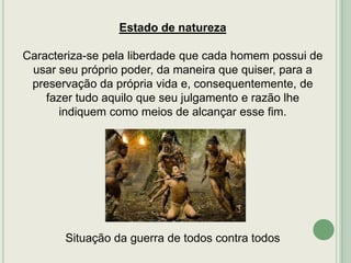 Estado de natureza
Caracteriza-se pela liberdade que cada homem possui de
usar seu próprio poder, da maneira que quiser, para a
preservação da própria vida e, consequentemente, de
fazer tudo aquilo que seu julgamento e razão lhe
indiquem como meios de alcançar esse fim.

Situação da guerra de todos contra todos

 