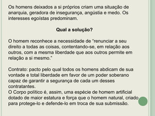 Os homens deixados a si próprios criam uma situação de
anarquia, geradora de insegurança, angústia e medo. Os
interesses egoístas predominam.
Qual a solução?
O homem reconhece a necessidade de “renunciar a seu
direito a todas as coisas, contentando-se, em relação aos
outros, com a mesma liberdade que aos outros permite em
relação a si mesmo.”

Contrato: pacto pelo qual todos os homens abdicam de sua
vontade e total liberdade em favor de um poder soberano
capaz de garantir a segurança de cada um desses
contratantes.
O Corpo político é, assim, uma espécie de homem artificial
dotado de maior estatura e força que o homem natural, criado
para protege-lo e defende-lo em troca de sua submissão.

 