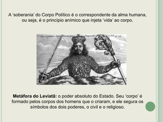 A „soberania‟ do Corpo Político é o correspondente da alma humana,
ou seja, é o princípio anímico que injeta „vida‟ ao corpo.

Metáfora do Leviatã: o poder absoluto do Estado. Seu „corpo‟ é
formado pelos corpos dos homens que o criaram, e ele segura os
símbolos dos dois poderes, o civil e o religioso.

 