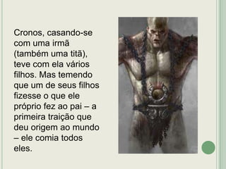 Cronos, casando-se
com uma irmã
(também uma titã),
teve com ela vários
filhos. Mas temendo
que um de seus filhos
fizesse o que ele
próprio fez ao pai – a
primeira traição que
deu origem ao mundo
– ele comia todos
eles.

 