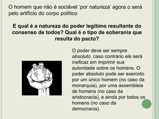 O homem que não é sociável „por natureza‟ agora o será
pelo artifício do corpo político
E qual é a natureza do poder legítimo resultante do
consenso de todos? Qual é o tipo de soberania que
resulta do pacto?
O poder deve ser sempre
absoluto, caso contrário ele será
ineficaz em imprimir sua
autoridade sobre os homens. O
poder absoluto pode ser exercido
por um único homem (no caso da
monarquia), por uma assembleia
de homens (no caso da
aristocracia), e ainda por todos os
homens (no caso da
democracia).

 