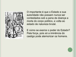 O importante é que o Estado e sua
autoridade não possam nunca ser
contestados sob a pena de doença e
morte do corpo político, e volta ao
estado de natureza brutal.
E como se exerce o poder do Estado?
Pela força, pois só a iminência do
castigo pode atemorizar os homens.

 