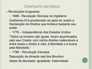 CONTEXTO HISTÓRICO


Revoluções burguesas
 1688 - Revolução Gloriosa na Inglaterra
Guilherme III é proclamado rei após ter aceito a
Declaração de Direitos que limitava bastante seu
poder
 1776 – Independência dos Estados Unidos
“Todos os homens são iguais: foram aquinhoados
pelo seu Criador com certos direitos inalienáveis e
entre esses o direito à vida, à liberdade e à busca
pela felicidade.”
 1789 – Revolução francesa
Deposição da dinastia real dos Bourbon
Ideais de liberdade, igualdade, fraternidade

 