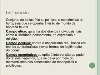 LIBERALISMO
Conjunto de ideias éticas, políticas e econômicas da
burguesia que se opunha à visão de mundo da
nobreza feudal
Campo ético: garantia dos direitos individuais, tais
como a liberdade pensamento, de expressão e
religião.
Campo político: contra o absolutismo real, busca em
teorias contratualistas novas formas de legitimação
do poder
Campo econômico: se opõe à intervenção do poder
do rei nos negócios, que se dava por meio do
mercantilismo nas concessões de monopólios e
privilégios.

 