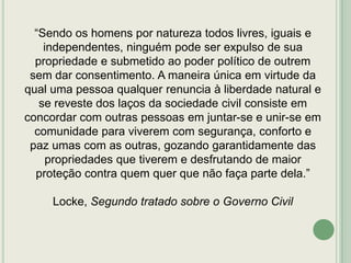 “Sendo os homens por natureza todos livres, iguais e
independentes, ninguém pode ser expulso de sua
propriedade e submetido ao poder político de outrem
sem dar consentimento. A maneira única em virtude da
qual uma pessoa qualquer renuncia à liberdade natural e
se reveste dos laços da sociedade civil consiste em
concordar com outras pessoas em juntar-se e unir-se em
comunidade para viverem com segurança, conforto e
paz umas com as outras, gozando garantidamente das
propriedades que tiverem e desfrutando de maior
proteção contra quem quer que não faça parte dela.”
Locke, Segundo tratado sobre o Governo Civil

 